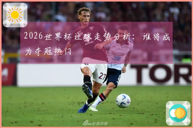 2026世界杯让球走势分析:谁将成为夺冠热门